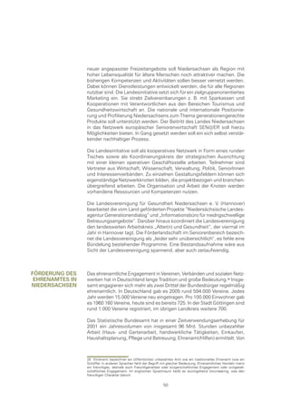 neuer angepasster Freizeitangebote soll Niedersachsen als Region mit
                 hoher Lebensqualität für ältere Menschen noch attraktiver machen. Die
                 bisherigen Kompetenzen und Aktivitäten sollen besser vernetzt werden.
                 Dabei können Dienstleistungen entwickelt werden, die für alle Regionen
                 nutzbar sind. Die Landesinitiative setzt sich für ein zielgruppenorientiertes
                 Marketing ein. Sie strebt Zielvereinbarungen z. B. mit Sparkassen und
                 Kooperationen mit Verantwortlichen aus den Bereichen Tourismus und
                 Gesundheitswirtschaft an. Die nationale und internationale Positionie-
                 rung und Profilierung Niedersachsens zum Thema generationengerechte
                 Produkte soll unterstützt werden. Der Beitritt des Landes Niedersachsen
                 in das Netzwerk europäischer Seniorenwirtschaft SEN@ER soll hierzu
                 Möglichkeiten bieten. In Gang gesetzt werden soll ein sich selbst verstär-
                 kender nachhaltiger Prozess.

                 Die Landesinitiative soll als kooperatives Netzwerk in Form eines runden
                 Tisches sowie als Koordinierungskreis der strategischen Ausrichtung
                 mit einer kleinen operativen Geschäftsstelle arbeiten. Teilnehmer sind
                 Vertreter aus Wirtschaft, Wissenschaft, Verwaltung, Politik, SeniorInnen
                 und Interessenverbänden. Zu einzelnen Gestaltungsfeldern können sich
                 eigenständige Netzwerkknoten bilden, die projektbezogen und branchen-
                 übergreifend arbeiten. Die Organisation und Arbeit der Knoten werden
                 vorhandene Ressourcen und Kompetenzen nutzen.

                 Die Landesvereinigung für Gesundheit Niedersachsen e. V. (Hannover)
                 bearbeitet die vom Land geförderten Projekte “Niedersächsische Landes-
                 agentur Generationendialog“ und „Informationsbüro für niedrigschwellige
                 Betreuungsangebote“. Darüber hinaus koordiniert die Landesvereinigung
                 den landesweiten Arbeitskreis „Alter(n) und Gesundheit“, der viermal im
                 Jahr in Hannover tagt. Die Förderlandschaft im Seniorenbereich bezeich-
                 net die Landesvereinigung als „leider sehr unübersichtlich“, es fehle eine
                 Bündelung bestehender Programme. Eine Bestandsaufnahme wäre aus
                 Sicht der Landesvereinigung spannend, aber auch zeitaufwendig.



förDerung Des    Das ehrenamtliche Engagement in Vereinen, Verbänden und sozialen Netz-
 eHrenamtes In   werken hat in Deutschland lange Tradition und große Bedeutung. Insge-
nIeDersacHsen    samt engagieren sich mehr als zwei Drittel der Bundesbürger regelmäßig
                 ehrenamtlich. In Deutschland gab es 2005 rund 594.000 Vereine. Jedes
                 Jahr werden 15.000 Vereine neu eingetragen. Pro 100.000 Einwohner gab
                 es 1960 160 Vereine, heute sind es bereits 725. In der Stadt Göttingen sind
                 rund 1.000 Vereine registriert, im übrigen Landkreis weitere 700.

                 Das Statistische Bundesamt hat in einer Zeitverwendungserhebung für
                 2001 ein Jahresvolumen von insgesamt 96 Mrd. Stunden unbezahlter
                 Arbeit (Haus- und Gartenarbeit, handwerkliche Tätigkeiten, Einkaufen,
                 Haushaltsplanung, Pflege und Betreuung, Ehrenamt/Hilfen) ermittelt. Von



                 28 Ehrenamt bezeichnet ein (öffentliches) unbezahltes Amt wie ein traditionelles Ehrenamt (wie ein
                 Schöffe). In anderen Sprachen fehlt der Begriff mit gleicher Bedeutung. Ehrenamtliches Handeln meint
                 ein freiwilliges, deshalb auch Freiwilligenarbeit oder bürgerschaftliches Engagement oder zivilgesell-
                 schaftliches Engagement. Im englischen Sprachraum heißt es durchgehend Volunteering, was den
                 freiwilligen Charakter betont.

                                                                  50
 