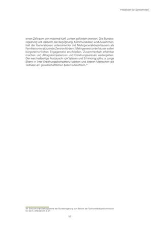 Initiativen für SeniorInnen




einen Zeitraum von maximal fünf Jahren gefördert werden. Die Bundes-
regierung will dadurch die Begegnung, Kommunikation und Zusammen-
halt der Generationen untereinander mit Mehrgenerationenhäusern als
Familien unterstützende Zentren fördern. Mehrgenerationenhäuser sollen
bürgerschaftliches Engagement erschließen, Zusammenhalt erfahrbar
machen und Alltagskompetenzen und Erziehungswissen weitergeben.
Der wechselseitige Austausch von Wissen und Erfahrung soll u. a. junge
Eltern in ihrer Erziehungskompetenz stärken und älteren Menschen die
Teilhabe am gesellschaftlichen Leben erleichtern.




34 Entwurf einer Stellungnahme der Bundesregierung zum Bericht der Sachverständigenkommission
für den 5. Altenbericht, S. 27

                                             53
 
