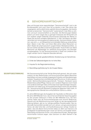 6	 senIorenWIrtschaft
                     Idee und Konzept einer eigenständigen “Seniorenwirtschaft“ sind in der
                     Bundesrepublik noch jung. Zwar hat es bereits in den 70er-Jahren des
                     vergangenen Jahrhunderts erste zaghafte Versuche gegeben, den bereits
                     damals so benannten “Seniorenmarkt“ systematisch in den Blick zu neh-
                     men und auch wissenschaftlich zu erkunden. Die Bemühungen blieben
                     jedoch zum einen wegen des zu geringen Interesses der Wirtschaft und
                     zum anderen wegen fehlender ökonomischer Potenziale der Älteren zu
                     dieser Zeit de facto erfolglos (Altenbericht, S. 234). Seit Beginn der 80er-
                     Jahre lässt sich eine langsame Entdeckung des „Seniorenmarktes“ erken-
                     nen, was sich u. a. am Beispiel der kommerziellen Werbung verdeutlichen
                     lässt: Waren in den 70er- und frühen 80er-Jahren ältere Menschen vor
                     allem Objekt der pharmazeutisch ausgerichteten Werbebotschaften, so
                     hat sich seither das Bild zunehmend gewandelt. Heute findet man ältere
                     Menschen als Werbeträger für zahlreiche Konsumgüter und Dienstlei-
                     stungsangebote. Für die Seniorenwirtschaft in Stadt und Landkreis Göt-
                     tingen werden hiermit folgende Oberziele definiert:

                      Verbesserung der gesellschaftlichen Anerkennung von SeniorInnen,

                      Erhalt der Selbstständigkeit bis ins hohe Alter,

                      Impulse für die Regionalentwicklung,

                      Beschäftigungsförderung für die Gruppe 50plus.


begrIffsbestImmung   Mit Seniorenwirtschaft ist der Teil der Wirtschaft gemeint, der sich syste-
                     matisch mit den Bedürfnissen und Konsumwünschen älterer Menschen
                     beschäftigt und neue und/oder angepasste Produkte und Dienstleistungen
                     anbietet. Hauptbranchen sind Bildung/Freizeit/Tourismus, Ernährungswirt-
                     schaft, Wohnen/Dienstleistungswirtschaft, Transport, Handwerk sowie
                     Medizin/Gesundheit/Pflege. Ebenso wie in anderen Regionen sind in Stadt
                     und Landkreis Göttingen Idee und Konzept einer eigenständigen Senioren-
                     wirtschaft noch relativ jung. Auf europäischer Ebene macht sich das SEN@
                     ER – Seniorenwirtschaft Netzwerk Europäischer Regionen dafür stark, im
                     demographischen Wandel eine wirtschaftliche Chance zu sehen.

                     Im Jahre 2003 betrugen die Ausgaben der Haushalte von Menschen über
                     60 Jahre 308 Milliarden Euro, das ist fast ein Drittel der Gesamtausgaben
                     für den privaten Verbrauch in Höhe von 987 Milliarden Euro. Die Seni-
                     orInnen haben also als Konsumentengruppe eine enorme Bedeutung.
                     Obwohl sich die Marktforschung schon lange mit der demographischen
                     Alterung befasst, gibt es nur wenige greifbare Praxiskonzepte. Das tra-
                     ditionelle Seniorenbild wandelt sich zum aktiven und genussorientierten
                     Senior, der über hohe Zeit- und Kaufkraftressourcen verfügt. Studien er-
                     gaben, dass die älteren Konsumenten dabei vor allem auf intensive und
                     privilegierte Kundenbeziehungen sowie auf Service und Qualität setzen.
                     Gleichzeitig sind Senioren firmen- und markentreue Kunden. Befragungen
                     renommierter Institute zeigen, dass Senioren vor allem Klarheit in der

                     35 Sprich: sien’äter

                                                         54
 