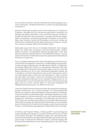 Seniorenwirtschaft




Kommunikation erwarten. Derzeit empfindet sich diese Zielgruppe als zu
wenig “beworben“, da Werbemaßnahmen zu stark auf junge Zielgruppen
fokussieren.

Gerade für Ältere gibt es jedoch noch immer Hindernisse im Umgang mit
Produkten. Hersteller sind sich oftmals der spezifischen Interessen und
Anliegen der älteren Generation nicht ausreichend bewusst. Die Bemü-
hungen der Wirtschaft, den wachsenden, in wenigen Jahrzehnten riesigen
Markt zu bearbeiten, sind bislang bestenfalls in Ansätzen auszumachen.
Wenn aber Industrie, Handel und Dienstleister nicht lernen, stärker auf
die Wünsche und Bedürfnisse der älteren Menschen einzugehen, werden
sie auf einem wichtigen Markt das Nachsehen haben.

Dabei geht es gar nicht mal nur um die ältere Generation. Auch Jüngere
ärgern sich häufig über schwierig zu öffnende Verpackungen, schlecht
lesbare Hinweise, unverständliche Bedienungsanleitungen. Unter dem
Stichwort Seniorenwirtschaft eröffnen sich große Marktchancen, mit intel-
ligenten Produkten und Dienstleistungen eine generationenübergreifende
Kundschaft zu gewinnen.

Auch im aktuellen Altenbericht für die Bundesregierung wird die Senioren-
wirtschaft als Impulsgeber für Wachstum und Beschäftigung verstanden.
Untersuchungen, beispielsweise die Allensbacher Markt- und Werbeträ-
ger-Analyse (AWA) des Instituts für Demoskopie Allensbach (IfD) oder
der Gesellschaft für Konsumforschung (GfK) zeigen, dass es sich bei der
älteren Generation ab 70 um eine interessante Zielgruppe handelt, die
im Vergleich zu früheren Generationen ökonomisch interessanter, aktiver
und meist länger gesund, aber auch sehr heterogen ist. Japan und auch
die USA gelten als Länder, in denen die Einstellung der Wirtschaft auf
die älter werdende Kundschaft mit am weitesten fortgeschritten ist. Ein
funktionierender und ausreichender Seniorenmarkt ist eine Voraussetzung
dafür, dass es zu einem „aktiven Altern“ im Sinne des Paradigmas der
Weltgesundheitsorganisation von 2002 kommen kann.

Unter dem Begriff Seniorenwirtschaft werden also spezifische Handlungs-
ansätze konkretisiert und in Zusammenarbeit mit unterschiedlichsten
Partnern so umgesetzt, dass das Angebot an altenorientierten und altenge-
rechten Produkten und Dienstleistungen nachhaltig verbessert wird. Zen-
trales Anliegen der Seniorenwirtschaft ist es, die Lebenssituation älterer
BürgerInnen nachhaltig zu verbessern, den Stellenwert der SeniorInnen
ab 70 Jahren als souveräne und qualitativ wie quantitativ bedeutsame ge-
sellschaftliche Gruppe der Volkswirtschaft darzustellen und zu verbreiten
sowie Unternehmen und andere Einrichtungen zu einer Ausweitung ihres
Produkt- und Dienstleistungsangebotes für ältere Menschen anzuregen.


Im Rahmen des Projektes “50plus – Erfahrung zählt!“ macht die Regional-      kaufkraft von
analyse detaillierte Aussagen zur Kaufkraft der BewohnerInnen von Stadt      senIoren
und Landkreis Göttingen. Sie differenziert dabei auch nach Altersstufen.
Das Durchschnittseinkommen aller Steuerpflichtigen des Untersuchungs-
raumes liegt im statistischen Mittel des Landes. Landesweit betrug das
Bruttodurchschnittseinkommen der Steuerpflichtigen im Jahr 2001 knapp

36 DSSW-Studie, S. 4
                                   55
 