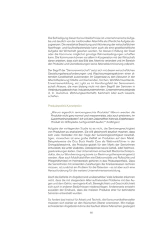 Die Befriedigung dieser Konsumbedürfnisse ist unternehmerische Aufga-
be und deutlich von der traditionellen Altenhilfe als öffentliche Aufgabe ab-
zugrenzen. Die verstärkte Beachtung und Aktivierung der wirtschaftlichen
Nachfrage- und Kaufkraftpotenziale kann auch als eine gesellschaftliche
Aufgabe der Wirtschaft gesehen werden, für dessen Erfüllung der Staat
oder die Kommune möglichst günstige Rahmenbedingungen schaffen
kann. Die Kommunen können vor allem in Kooperation mit der Wirtschaft
daran arbeiten, dass sich das Bild des Alter(n)s verändert und im Bereich
der Produkte und Dienstleistungen keine Altersdiskriminierung vollzieht.

Der Begriff der “Seniorenwirtschaft“ setzt sich mit diesen wirtschaftlichen
Gestaltungsherausforderungen und Wachstumsperspektiven einer al-
ternden Gesellschaft auseinander. Im Gegensatz zu den Akteuren in der
Altenhilfeplanung (Städte und Gemeinden, Kirchen, Wohlfahrtsverbände,
Erwachsenenbildung, etc.) gibt es im Handlungsfeld der Seniorenwirt-
schaft Akteure, die man bislang nicht mit dem Begriff der Senioren in
Verbindung gebracht hat: Industrieunternehmen, Unternehmensverbände
(z. B. Tourismus, Wohnungswirtschaft), Kammern oder auch Gewerk-
schaften.


Produktpolitik/Konzeption

  „Warum eigentlich seniorengerechte Produkte? Warum werden die
  Produkte nicht ganz normal und massenweise, also auch preiswert, im
  Supermarkt angeboten? Ich will den Dosenöffner nicht als Ergotherapie-
  Produkt im Orthopädie-Fachgeschäft kaufen!“ (Göttingen)

Aufgabe der vorliegenden Studie ist es nicht, die Seniorengerechtigkeit
von Produkten zu analysieren. Sie will gleichwohl deutlich machen, dass
sich viele Hersteller mit der Frage der Seniorengerechtigkeit beschäf-
tigen; inzwischen ist eine große Vielfalt an Produkten auf dem Markt.
Beispielsweise die Otto Bock Health Care als Weltmarktführer in der
Orthopädietechnik, die Produkte gezielt für den Markt der SeniorInnen
entwickelt, die unter Diabetes, Osteoporose sowie Gefäß- oder Atemwe-
gserkrankungen leiden. Das Unternehmen entwickelt Medizintechnikpro-
dukte, die zur Wundversorgung sowie zur Beatmungstherapie eingesetzt
werden. Aber auch Mobilitätshilfen wie Elektromobile und Rollstühle und
Pflegehilfsmittel im Heimbereich gehören in das Produktportfolio. Dass
die SeniorInnen mit sinkenden Zuzahlungen der Krankenkassen rechnen
müssen, ist zunächst ein Problem für die Patienten – es ist aber auch eine
Herausforderung für die weitere Unternehmensentwicklung.

Doch die Defizite im Angebot sind unübersehbar. Viele Anbieter erkennen
nicht, dass die mit steigendem Alter auftretenden Probleme mit den Au-
gen und dem Gehör, verringerte Kraft, Beweglichkeit und Geschicklichkeit
sich auch in anderen Bedürfnissen niederschlagen. Andererseits entsteht
zuweilen der Eindruck, dass die meisten Produkte eher für behinderte
Senioren entwickelt wurden.

So fordert das Institut für Arbeit und Technik, die Konsumartikelhersteller
müssten sich stärker an den Wünschen Älterer orientieren. Mit maßge-
schneiderten Angeboten könne die Kauflust älterer Menschen gesteigert

                                     60
 
