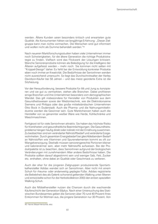 Seniorenwirtschaft




werden. Ältere Kunden seien besonders kritisch und erwarteten gute
Qualität. Als Konsumenten hätten sie langjährige Erfahrung: „Dieser Ziel-
gruppe kann man nichts vormachen. Die Menschen sind gut informiert
und wollen nicht als Dumme behandelt werden.“

Nach neueren Marktforschungsstudien haben viele Unternehmen immer
noch Schwierigkeiten, für die ältere Generation die richtige Produktstra-
tegie zu finden. Vielfach wird das Flickwerk der Lösungen kritisiert.
Manche Seniorenprodukte können als Beleidigung für die Intelligenz der
Älteren aufgefasst werden – mehr noch: Sie kommen nicht selten mit
“Krüppel-Design“ daher. Es fehlt bei der Entwicklung konkreter Produkte
eben noch immer an Kreativität. Die Bedürfnisse der SeniorInnen werden
nicht ausreichend untersucht. So liegt das Durchschnittsalter der Harley
Davidson-Käufer bei 58 Jahren – und das meist georderte Extra ist die
Sitzheizung.

Vor der Herausforderung, bessere Produkte für Alt und Jung zu konzipie-
ren und sie gut zu vermarkten, stehen alle Branchen. Dabei profitieren
einige Branchen und ihre Unternehmen besonders vom demographischen
Wandel. Das gilt insbesondere für Hersteller von Produkten aus dem
Gesundheitswesen sowie der Medizintechnik, wie die Elektrokonzerne
Siemens und Philipps oder das große mittelständischen Unternehmen
Otto Bock in Duderstadt. Auch die Pharma- und die Nahrungsmittelin-
dustrie werden die Gewinner sein. Gute Marktchancen haben auch die
Hersteller von so genannter weißer Ware wie Herde, Kühlschränke und
Waschmaschinen.

Fertigkost ist für viele SeniorInnen attraktiv. Sie haben das höchste Risiko
für Krankheiten und gesundheitliche Beeinträchtigungen. Die Gesundheits-
probleme hängen häufig direkt oder indirekt mit der Ernährung zusammen.
Zu beobachten sind ein veränderter Nährstoffbedarf und veränderte Essge-
wohnheiten. Durch gesenkten Energiebedarf bei gleichbleibendem Bedarf
an Nährstoffen wie Vitaminen und Spurenelementen kommt es oft zur
Mangelversorgung. Deshalb müssen seniorengerechte Portionen kleiner
und kalorienärmer sein, aber mehr Nährstoffe aufweisen. Bei der Pro-
duktpalette ist zu beachten, dass SeniorInnen aufgrund der biologischen
Veränderungen mit zunehmendem Alter andere Bedürfnisse haben. Die
Produkte sollten darauf abgestimmt sein und weniger Salz, Fett, Zucker
etc. enthalten, ohne dabei an Qualität oder Geschmack zu verlieren.

Auch der eher für die jüngeren Zielgruppen produzierende Sportarti-
kelhersteller Adidas wendet sich an SeniorInnen. Aber nicht mit einem
Schuh für rheuma- oder anderweitig geplagte Füße: Adidas registrierte
die Beliebtheit des als Gelenk schonend geltenden Walking unter Älteren
und entwickelte schon für die Herbstkollektion 2003 den ersten speziellen
Walking-Schuh.

Auch die Möbelhersteller nutzen die Chancen durch die wachsende
Käuferschicht der Generation 50plus. Nach einer Untersuchung des Stati-
stischen Bundesamtes geben die Senioren über 70 rund 40 Prozent ihres
Einkommen für Wohnen aus, die jüngere Generation nur 30 Prozent. Von

45 Hanne Meyer-Hentschel, ebd.

                                    61
 