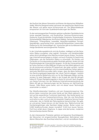 der Kauflust der älteren Generation profitieren die klassischen Möbelher-
steller. Manche Designermarken ignorieren die spezifischen Bedürfnisse
der Älteren und gehen keine Kompromisse ein. Die Billigmöbelbauer
entsprechen oft nicht den Qualitätsanforderungen der Älteren.

Zu den seniorengerechten Produkten gehören außerdem Flachbildschirme
sowie spezielle Flaschen- und Dosenöffner, Senioren-Portemonnaies,
Greifarme, Knopf-Annähhilfen, Knopfschließer, Knietische, Rückenkratzer,
Sicherheitslöffel, Rillenbecher, Anti-Rutsch-Tabletts, Senioren-Hausschuhe,
Videolupen, TV-Vergrößerer, Lesestäbe, Vergrößerungsblätter, Fernseh-
Spezialbrillen, sprechende Uhren, sprechende Reisewecker, Lastenroller,
Gießarme für die Gartenpflege etc. Inzwischen gibt es bundesweit eine
riesige Bandbreite seniorengerechter Produkte.

In der Unterhaltungselektronik sind die Ansätze, intelligent auf die Gene-
ration 50plus zuzugehen, eher zaghaft. Computer- und Handyhersteller
sehen durch jahrelange hohe Wachstumsraten keinen Anlass, ihre bishe-
rige Unternehmensstrategie zu ändern und auch Produkte für bestimmte
Zielgruppen, wie die Generation 50plus zu entwickeln. Da Handys und
Computer zur Grundausstattung jedes Haushalts gehören, ändert sich die
Produktstrategie der Unternehmen langsam. So hat der Computerherstel-
ler Fujitsu Siemens im Mai 2006 den Simplico auf den Markt gebracht und
ihn als revolutionär einfachen PC bezeichnet, den jeder versteht. Leichte
Bedienbarkeit, gute Lesbarkeit und mit unterschiedlichen Farben gekenn-
zeichnete Menüführung sollen dafür sorgen, dass die ältere Generation
ihre Berührungsängste gegenüber der neuen Technik ablegen. Letztlich
ist eine einfache Bedienung nicht nur für die Zielgruppe 50plus wichtig,
sondern für jede Zielgruppe. Selbst in der Gruppe der über 60-Jährigen
halten 61 Prozent Navigationsgeräte in Autos für sinnvoll. Nach Angaben
von Georg Fuhrmann von der Abteilung Unternehmensentwicklung der
Metro AG gab es Überraschungen bei der Nutzung von Self-Scanning-
Kassen. Viele Ältere waren bereit, sich mit dieser neuen Technologie
auseinander zu setzen.

Der Mobilfunkbetreiber Vodafone und sein Kooperationspartner Vita-
phone haben inzwischen das erste Handy auf den Markt gebracht, das
sich auf die wesentlichen Funktionen beschränkt. Das Handy besitzt nur
drei Tasten und eine Freisprecheinrichtung. Über die rote Notruftaste
wird sofort zu dem rund um die Uhr besetzten Vitaphone-Service-Center
verbunden, das im Notfall den Rettungsdienst benachrichtigt. Die gelb-
en und grünen Tasten können mit den Handy- bzw. Telefonnummer der
Familienangehörigen oder Nachbarn belegt werden. Bisher nutzen nur
5.000 Vodafone-Kunden diesen monatlich 12,45 Euro teuren Service.
Fünf Euro erhält davon Vitaphone. In Japan sind die bunten, modernen
Seniorenhandys bereits Renner.

Zu den interessanten Produkten gehören ein bequemer Duschklappsitz,
der Menschen mit eingeschränkter Beweglichkeit, Behinderten oder
älteren Menschen das Duschbad erleichtert, und ein verstellbarer Bade-


46 Broschüre „Sunnywalz – Das Leben genießen“, Versandhaus Walz GmbH, 88336 Bad Waldsee
47 “Zukunftsmarkt 60plus – Konsum- und Verbraucherschutz in einer älter werdenden Gesellschaft“ am
29. Mai 2006 in Bonn

                                               62
 