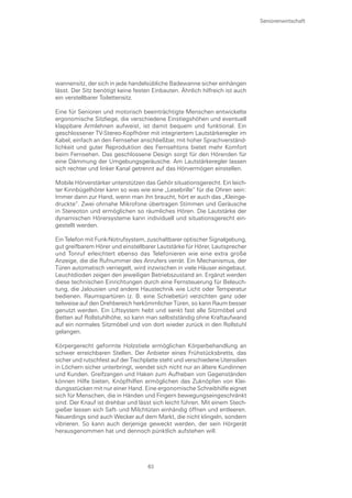 Seniorenwirtschaft




wannensitz, der sich in jede handelsübliche Badewanne sicher einhängen
lässt. Der Sitz benötigt keine festen Einbauten. Ähnlich hilfreich ist auch
ein verstellbarer Toilettensitz.

Eine für Senioren und motorisch beeinträchtigte Menschen entwickelte
ergonomische Sitzliege, die verschiedene Einstiegshöhen und eventuell
klappbare Armlehnen aufweist, ist damit bequem und funktional. Ein
geschlossener TV-Stereo-Kopfhörer mit integriertem Lautstärkeregler im
Kabel, einfach an den Fernseher anschließbar, mit hoher Sprachverständ-
lichkeit und guter Reproduktion des Fernsehtons bietet mehr Komfort
beim Fernsehen. Das geschlossene Design sorgt für den Hörenden für
eine Dämmung der Umgebungsgeräusche. Am Lautstärkeregler lassen
sich rechter und linker Kanal getrennt auf das Hörvermögen einstellen.

Mobile Hörverstärker unterstützen das Gehör situationsgerecht. Ein leich-
ter Kinnbügelhörer kann so was wie eine „Lesebrille“ für die Ohren sein:
Immer dann zur Hand, wenn man ihn braucht, hört er auch das „Kleinge-
druckte“. Zwei ohrnahe Mikrofone übertragen Stimmen und Geräusche
in Stereoton und ermöglichen so räumliches Hören. Die Lautstärke der
dynamischen Hörersysteme kann individuell und situationsgerecht ein-
gestellt werden.

Ein Telefon mit Funk-Notrufsystem, zuschaltbarer optischer Signalgebung,
gut greifbarem Hörer und einstellbarer Lautstärke für Hörer, Lautsprecher
und Tonruf erleichtert ebenso das Telefonieren wie eine extra große
Anzeige, die die Rufnummer des Anrufers verrät. Ein Mechanismus, der
Türen automatisch verriegelt, wird inzwischen in viele Häuser eingebaut.
Leuchtdioden zeigen den jeweiligen Betriebszustand an. Ergänzt werden
diese technischen Einrichtungen durch eine Fernsteuerung für Beleuch-
tung, die Jalousien und andere Haustechnik wie Licht oder Temperatur
bedienen. Raumspartüren (z. B. eine Schiebetür) verzichten ganz oder
teilweise auf den Drehbereich herkömmlicher Türen, so kann Raum besser
genutzt werden. Ein Liftsystem hebt und senkt fast alle Sitzmöbel und
Betten auf Rollstuhlhöhe, so kann man selbstständig ohne Kraftaufwand
auf ein normales Sitzmöbel und von dort wieder zurück in den Rollstuhl
gelangen.

Körpergerecht geformte Holzstiele ermöglichen Körperbehandlung an
schwer erreichbaren Stellen. Der Anbieter eines Frühstücksbretts, das
sicher und rutschfest auf der Tischplatte steht und verschiedene Utensilien
in Löchern sicher unterbringt, wendet sich nicht nur an ältere Kundinnen
und Kunden. Greifzangen und Haken zum Aufheben von Gegenständen
können Hilfe bieten, Knöpfhilfen ermöglichen das Zuknöpfen von Klei-
dungsstücken mit nur einer Hand. Eine ergonomische Schreibhilfe eignet
sich für Menschen, die in Händen und Fingern bewegungseingeschränkt
sind. Der Knauf ist drehbar und lässt sich leicht führen. Mit einem Stech-
gießer lassen sich Saft- und Milchtüten einhändig öffnen und entleeren.
Neuerdings sind auch Wecker auf dem Markt, die nicht klingeln, sondern
vibrieren. So kann auch derjenige geweckt werden, der sein Hörgerät
herausgenommen hat und dennoch pünktlich aufstehen will.




                                    63
 