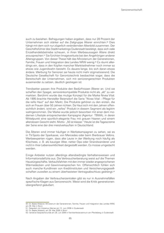 Seniorenwirtschaft




auch zu beziehen. Befragungen haben ergeben, dass nur 28 Prozent der
Unternehmen sich stärker auf die Zielgruppe Älterer einrichten.0 Dies
hängt mit dem sich nur zögerlich verändernden Altenbild zusammen. Der
Geschäftsführer des Stadtmarketings Duderstadt bestätigt, dass sich viele
Einzelhandelsbetriebe scheuen, in ihren Werbeaussagen Ältere direkt
anzusprechen. Sie fürchten Imageverluste bei den Angehörigen anderer
Altersgruppen. Von dieser These hält das Ministerium der Generationen,
Familie, Frauen und Integration des Landes NRW wenig. Es räumt aller-
dings ein, dass in den Köpfen mancher Marktteilnehmer noch immer so
etwas wie Jugendwahn besteht. Es dauere lange, bis sich daran etwas
ändere. Werbung für Senioren sei heute nicht mehr stigmatisierend. Die
Deutsche Gesellschaft für Gerontotechnik beobachtet sogar, dass die
Bereitschaft der Unternehmen, sich mit seniorengerechten Produkten
auseinander zu setzen, deutlich gestiegen ist.

Trendsetter passen ihre Produkte den Bedürfnissen Älterer an. Und sie
schaffen den Spagat, seniorenkompatible Produkte nicht als „alt“ zu ver-
markten. Berühmt wurde das mutige Konzept für die Marke Nivea Vital.
Ab 1995 brachte Hersteller Beiersdorf die Serie “Nivea Vital – Pflege für
die reife Haut“ auf den Markt. Die Produkte gehören zu den ersten, die
sich an Frauen über 50 Jahren richten. Da Haut sich mit den Jahren offen-
sichtlich ändert, wird ein „reifes“ Produkt in diesem Segment als legitim
wahrgenommen. Die Marke wurde jedoch beworben mit einer dem mo-
dernen Lifestyle entsprechenden Kampagne (Agentur: TBWA), in deren
Mittelpunkt eine sportlich-elegante Frau mit grauen Haaren und einem
alterslosen Gesicht steht. Motto: „50 ist klasse.“ Heute ist die Tagescreme
der Serie eine der drei meistverkauften in Deutschland.

Die Älteren sind immer häufiger in Werbekampagnen zu sehen, sei es
in TV-Spots der Sparkasse, von Mercedes oder beim Bierbrauer Veltins.
Werbeexperten rügen, dass alte Leute in der Werbung noch häufig als
Klischees, z. B. als kauziger Alter, netter Opa oder Strandwanderer und
nicht in ihrer Lebenswirklichkeit dargestellt werden. Es müsse umgedacht
werden.

Einige Anbieter nutzen allerdings altersbedingte Verhaltensweisen und
Informationsdefizite aus. Die Verbraucherberatung weist auf die Themen
Haustürgeschäfte, Verkaufsfahrten mit den immer wieder angesprochenen
Wärmedecken und Gewinnversprechen hin. Offensichtlich fühlen sich
auch manche KundInnen von Kreditinstituten und Versicherungsgesell-
schaften zuweilen zu einem überhasteten Vertragsabschluss gedrängt.

Nach Angaben der Verbraucherzentralen gibt es nur in Ausnahmefällen
spezifische Klagen aus Seniorensicht. Meist wird die Kritik generationen-
übergreifend geäußert.




50 Dr. Beate Wieland, Ministerium der Generationen, Familie, Frauen und Integration des Landes NRW,
am 29. Mai in Bonn
51 Gespräch mit Hubertus Werner am 12. Juni 2006 in Duderstadt
52 Dr. Beate Wieland, am 29. Mai 2006 in Bonn
53 narrative Gesprächsrunde am 28. Juli 2006 in Familienferienzentrum am Pferdeberg in Duderstadt

                                                65
 