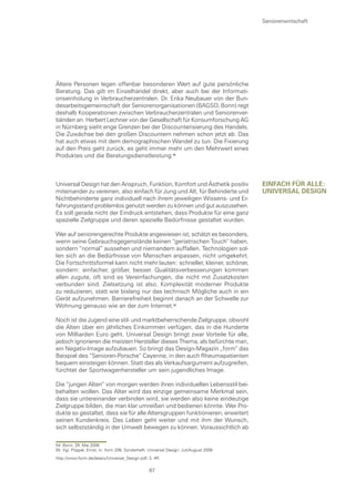 Seniorenwirtschaft




Ältere Personen legen offenbar besonderen Wert auf gute persönliche
Beratung. Das gilt im Einzelhandel direkt, aber auch bei der Informati-
onseinholung in Verbraucherzentralen. Dr. Erika Neubauer von der Bun-
desarbeitsgemeinschaft der Seniorenorganisationen (BAGSO, Bonn) regt
deshalb Kooperationen zwischen Verbraucherzentralen und Seniorenver-
bänden an. Herbert Lechner von der Gesellschaft für Konsumforschung AG
in Nürnberg sieht enge Grenzen bei der Discounterisierung des Handels.
Die Zuwächse bei den großen Discountern nehmen schon jetzt ab. Das
hat auch etwas mit dem demographischen Wandel zu tun. Die Fixierung
auf den Preis geht zurück, es geht immer mehr um den Mehrwert eines
Produktes und die Beratungsdienstleistung.



Universal Design hat den Anspruch, Funktion, Komfort und Ästhetik positiv             eInfacH fÜr alle:
miteinander zu vereinen, also einfach für Jung und Alt, für Behinderte und            unIversal DesIgn
Nichtbehinderte ganz individuell nach ihrem jeweiligen Wissens- und Er-
fahrungsstand problemlos genutzt werden zu können und gut auszusehen.
Es soll gerade nicht der Eindruck entstehen, dass Produkte für eine ganz
spezielle Zielgruppe und deren spezielle Bedürfnisse gestaltet wurden.

Wer auf seniorengerechte Produkte angewiesen ist, schätzt es besonders,
wenn seine Gebrauchsgegenstände keinen “geriatrischen Touch“ haben,
sondern “normal“ aussehen und niemandem auffallen. Technologien sol-
len sich an die Bedürfnisse von Menschen anpassen, nicht umgekehrt.
Die Fortschrittsformel kann nicht mehr lauten: schneller, kleiner, schöner,
sondern: einfacher, größer, besser. Qualitätsverbesserungen kommen
allen zugute, oft sind es Vereinfachungen, die nicht mit Zusatzkosten
verbunden sind. Zielsetzung ist also, Komplexität moderner Produkte
zu reduzieren, statt wie bislang nur das technisch Mögliche auch in ein
Gerät aufzunehmen. Barrierefreiheit beginnt danach an der Schwelle zur
Wohnung genauso wie an der zum Internet.

Noch ist die Jugend eine stil- und marktbeherrschende Zielgruppe, obwohl
die Alten über ein jährliches Einkommen verfügen, das in die Hunderte
von Milliarden Euro geht. Universal Design bringt zwar Vorteile für alle,
jedoch ignorieren die meisten Hersteller dieses Thema, als befürchte man,
ein Negativ-Image aufzubauen. So bringt das Design-Magazin „form“ das
Beispiel des “Senioren-Porsche“ Cayenne, in den auch Rheumapatienten
bequem einsteigen können. Statt das als Verkaufsargument aufzugreifen,
fürchtet der Sportwagenhersteller um sein jugendliches Image.

Die “jungen Alten“ von morgen werden ihren individuellen Lebensstil bei-
behalten wollen. Das Alter wird das einzige gemeinsame Merkmal sein,
dass sie untereinander verbinden wird, sie werden also keine eindeutige
Zielgruppe bilden, die man klar umreißen und bedienen könnte. Wer Pro-
dukte so gestaltet, dass sie für alle Altersgruppen funktionieren, erweitert
seinen Kundenkreis. Das Leben geht weiter und mit ihm der Wunsch,
sich selbstständig in der Umwelt bewegen zu können. Voraussichtlich ab

54 Bonn, 29. Mai 2006
55 Vgl. Pöppel, Ernst, in: form 206, Sonderheft: Universal Design, Juli/August 2006
http://www.form.de/data/u/Universal_Design.pdf, S. 4ff.

                                                 67
 