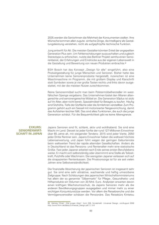 2035 werden die SeniorInnen die Mehrheit der Konsumenten stellen. Ihre
                  Wünsche kommen allen zugute: einfache Dinge, die Intelligenz als Gestal-
                  tungsleistung verstehen, nicht als aufgepfropfte technische Funktion.

                  Jung entwirft für Alt: Die meisten Gestalter könnten Enkel der angepeilten
                  Generation Plus sein. Um Fehleinschätzungen auszuschalten und zugleich
                  Stereotype zu erforschen, nutzte das Berliner Projekt sentha einen Senio-
                  renbeirat, der Erfahrungen und Eindrücke aus der eigenen Lebenswelt in
                  die Gestaltung und Bewertung von neuen Produkten einbrachte.

                  BSH Bosch hat das Konzept „Design für alle“ eingeführt, also eine
                  Produktgestaltung für junge Menschen und Senioren. Bisher hatte das
                  Unternehmen keine Seniorenprodukte hergestellt, inzwischen ist eine
                  Waschmaschine im Programm, die mit großem Display und Klarschrift
                  statt Symbolen sowie je vier große Tasten rechts und links davon ausge-
                  stattet, mit der die meisten Nutzer zurechtkommen.

                  Reine Seniorenmöbel sucht man beim Polstermöbelhersteller im west-
                  fälischen Spenge vergebens. Das Unternehmen bietet den Älteren alten-
                  gerechte und seniorengerechte Möbel an. Die Generation 50plus ist stolz
                  auf ihr Alter, aber nicht bereit, Spezialmöbel für Betagte zu kaufen. Häufig
                  sind Sitzhöhe, Tiefe der Sitzfläche oder die Armlehnen verstellbar. Zum Pro-
                  gramm gehört auch ein Sessel mit motorisierter Neigevorrichtung, damit
                  das Aufstehen leichter fällt. Das sind alles Funktionen, die auch die junge
                  Generation schätzt. Für die Bequemlichkeit gibt es keine Altersgrenze.



        exkurs:   Japans Senioren sind fit, schlank, aktiv und wohlhabend. Sie sind eine
 senIorenwIrt-    Macht im Land. Derzeit ist jeder fünfte der rund 127 Millionen Einwohner
scHaft In japan   über 65 Jahre alt, mit steigender Tendenz. 2015 wird jeder Vierte, 2050
                  jeder Dritte Rentner sein. Japans Einwohner haben die weltweit höchste
                  Lebenserwartung, und Japan führt wegen der geringen Geburtenrate
                  beim weltweiten Trend der rapide alternden Gesellschaften. Anders als
                  in Deutschland ist das Pensions- und Rentenalter mehr eine statistische
                  Größe. Fast jeder Japaner arbeitet nach Ende seines ersten Berufslebens
                  weiter. Er macht sich selbstständig oder übernimmt eine Stelle als Teilzeit-
                  kraft, Putzhilfe oder Wachmann. Die wenigsten Japaner verlassen sich auf
                  die strapazierten Rentenkassen. Die Privatvorsorge ist für sie seit vielen
                  Jahren eine Selbstverständlichkeit.

                  Die finanzielle Absicherung der japanischen Senioren ist insgesamt sehr
                  gut. Sie sind eine sehr attraktive, wachsende und heftig umworbene
                  Zielgruppe. Nach Schätzungen des japanischen Wirtschaftsministeriums
                  hat allein der so genannte “Silbermarkt“ für Pflege-, Gesundheits- und
                  Hilfsprodukte ein Volumen von 30 Mrd. Euro. Analysten erwarten davon
                  einen kräftigen Wachstumsschub, da Japans Senioren mehr als die
                  anderen Bevölkerungsgruppen ausgegeben und immer mehr zu einer
                  wichtigen Konjunkturstütze werden. Vor allem die Reisebranche und die
                  Vermögensverwalter schätzen die Pensionäre. Das Reisebüro Kintetsu


                  56 Herwig, Oliver: „Die jungen Alten“, form 206, Sonderheft: Universal Design, Juli/August 2006
                  http://www.form.de/data/u/Universal_Design.pdf, S. 3–8

                                                                68
 