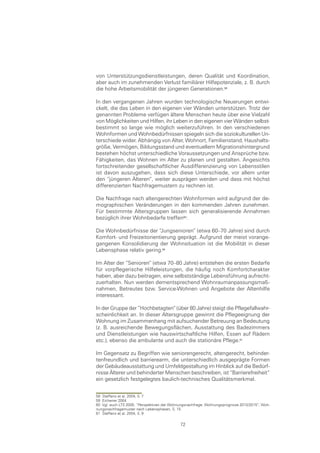 von Unterstützungsdienstleistungen, deren Qualität und Koordination,
aber auch im zunehmenden Verlust familiärer Hilfepotenziale, z. B. durch
die hohe Arbeitsmobilität der jüngeren Generationen.

In den vergangenen Jahren wurden technologische Neuerungen entwi-
ckelt, die das Leben in den eigenen vier Wänden unterstützen. Trotz der
genannten Probleme verfügen ältere Menschen heute über eine Vielzahl
von Möglichkeiten und Hilfen, ihr Leben in den eigenen vier Wänden selbst-
bestimmt so lange wie möglich weiterzuführen. In den verschiedenen
Wohnformen und Wohnbedürfnissen spiegeln sich die soziokulturellen Un-
terschiede wider. Abhängig von Alter, Wohnort, Familienstand, Haushalts-
größe, Vermögen, Bildungsstand und eventuellem Migrationshintergrund
bestehen höchst unterschiedliche Voraussetzungen und Ansprüche bzw.
Fähigkeiten, das Wohnen im Alter zu planen und gestalten. Angesichts
fortschreitender gesellschaftlicher Ausdifferenzierung von Lebensstilen
ist davon auszugehen, dass sich diese Unterschiede, vor allem unter
den “jüngeren Älteren“, weiter ausprägen werden und dass mit höchst
differenzierten Nachfragemustern zu rechnen ist.

Die Nachfrage nach altengerechten Wohnformen wird aufgrund der de-
mographischen Veränderungen in den kommenden Jahren zunehmen.
Für bestimmte Altersgruppen lassen sich generalisierende Annahmen
bezüglich ihrer Wohnbedarfe treffen:

Die Wohnbedürfnisse der “Jungsenioren“ (etwa 60–70 Jahre) sind durch
Komfort- und Freizeitorientierung geprägt. Aufgrund der meist vorange-
gangenen Konsolidierung der Wohnsituation ist die Mobilität in dieser
Lebensphase relativ gering.0

Im Alter der “Senioren“ (etwa 70–80 Jahre) entstehen die ersten Bedarfe
für vorpflegerische Hilfeleistungen, die häufig noch Komfortcharakter
haben, aber dazu beitragen, eine selbstständige Lebensführung aufrecht-
zuerhalten. Nun werden dementsprechend Wohnraumanpassungsmaß-
nahmen, Betreutes bzw. Service-Wohnen und Angebote der Altenhilfe
interessant.

In der Gruppe der “Hochbetagten“ (über 80 Jahre) steigt die Pflegefallwahr-
scheinlichkeit an. In dieser Altersgruppe gewinnt die Pflegeeignung der
Wohnung im Zusammenhang mit aufsuchender Betreuung an Bedeutung
(z. B. ausreichende Bewegungsflächen, Ausstattung des Badezimmers
und Dienstleistungen wie hauswirtschaftliche Hilfen, Essen auf Rädern
etc.), ebenso die ambulante und auch die stationäre Pflege.

Im Gegensatz zu Begriffen wie seniorengerecht, altengerecht, behinder-
tenfreundlich und barrierearm, die unterschiedlich ausgeprägte Formen
der Gebäudeausstattung und Umfeldgestaltung im Hinblick auf die Bedürf-
nisse Älterer und behinderter Menschen beschreiben, ist “Barrierefreiheit“
ein gesetzlich festgelegtes baulich-technisches Qualitätsmerkmal.


58 Steffens et al. 2004, S. 7
59 Eichener 2004
60 Vgl. auch LTS 2005: “Perspektiven der Wohnungsnachfrage. Wohnungsprognose 2010/2015“, Woh-
nungsnachfragemuster nach Lebensphasen, S. 15
61 Steffens et al. 2004, S. 9

                                             72
 