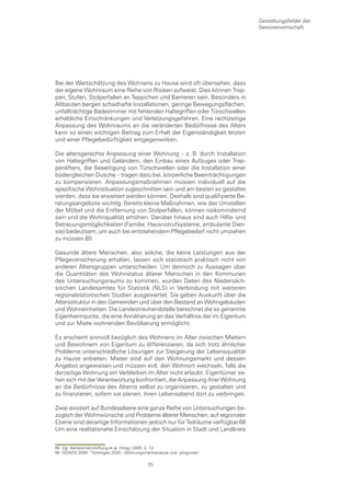 Gestaltungsfelder der
                                                                           Seniorenwirtschaft




Bei der Wertschätzung des Wohnens zu Hause wird oft übersehen, dass
der eigene Wohnraum eine Reihe von Risiken aufweist. Dies können Trep-
pen, Stufen, Stolperfallen an Teppichen und Barrieren sein. Besonders in
Altbauten bergen schadhafte Installationen, geringe Bewegungsflächen,
unfallträchtige Badezimmer mit fehlenden Haltegriffen oder Türschwellen
erhebliche Einschränkungen und Verletzungsgefahren. Eine rechtzeitige
Anpassung des Wohnraums an die veränderten Bedürfnisse des Alters
kann so einen wichtigen Beitrag zum Erhalt der Eigenständigkeit leisten
und einer Pflegebedürftigkeit entgegenwirken.

Die altersgerechte Anpassung einer Wohnung – z. B. durch Installation
von Haltegriffen und Geländern, den Einbau eines Aufzuges oder Trep-
penlifters, die Beseitigung von Türschwellen oder die Installation einer
bodengleichen Dusche – tragen dazu bei, körperliche Beeinträchtigungen
zu kompensieren. Anpassungsmaßnahmen müssen individuell auf die
spezifische Wohnsituation zugeschnitten sein und am besten so gestaltet
werden, dass sie erweitert werden können. Deshalb sind qualifizierte Be-
ratungsangebote wichtig. Bereits kleine Maßnahmen, wie das Umstellen
der Möbel und die Entfernung von Stolperfallen, können risikomindernd
sein und die Wohnqualität erhöhen. Darüber hinaus sind auch Hilfe- und
Betreuungsmöglichkeiten (Familie, Hausnotrufsysteme, ambulante Dien-
ste) bedeutsam, um auch bei entstehendem Pflegebedarf nicht umziehen
zu müssen.65

Gesunde ältere Menschen, also solche, die keine Leistungen aus der
Pflegeversicherung erhalten, lassen sich statistisch praktisch nicht von
anderen Altersgruppen unterscheiden. Um dennoch zu Aussagen über
die Quantitäten des Wohnstatus älterer Menschen in den Kommunen
des Untersuchungsraums zu kommen, wurden Daten des Niedersäch-
sischen Landesamtes für Statistik (NLS) in Verbindung mit weiteren
regionalstatistischen Studien ausgewertet. Sie geben Auskunft über die
Altersstruktur in den Gemeinden und über den Bestand an Wohngebäuden
und Wohneinheiten. Die Landestreuhandstelle berechnet die so genannte
Eigenheimquote, die eine Annäherung an das Verhältnis der im Eigentum
und zur Miete wohnenden Bevölkerung ermöglicht.

Es erscheint sinnvoll bezüglich des Wohnens im Alter zwischen Mietern
und Bewohnern von Eigentum zu differenzieren, da sich trotz ähnlicher
Probleme unterschiedliche Lösungen zur Steigerung der Lebensqualität
zu Hause anbieten. Mieter sind auf den Wohnungsmarkt und dessen
Angebot angewiesen und müssen evtl. den Wohnort wechseln, falls die
derzeitige Wohnung ein Verbleiben im Alter nicht erlaubt. Eigentümer se-
hen sich mit der Verantwortung konfrontiert, die Anpassung ihrer Wohnung
an die Bedürfnisse des Alterns selbst zu organisieren, zu gestalten und
zu finanzieren, sofern sie planen, ihren Lebensabend dort zu verbringen.

Zwar existiert auf Bundesebene eine ganze Reihe von Untersuchungen be-
züglich der Wohnwünsche und Probleme älterer Menschen, auf regionaler
Ebene sind derartige Informationen jedoch nur für Teilräume verfügbar.66
Um eine realitätsnahe Einschätzung der Situation in Stadt und Landkreis


65 Vgl. Bertelsmannstiftung et al. (Hrsg.) 2005, S. 13
66 GEWOS 2005: “Göttingen 2020.- Wohnungsmarktanalyse und –prognose“

                                           75
 