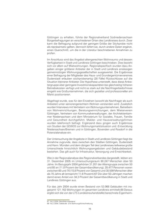 Göttingen zu erhalten, führte der Regionalverband Südniedersachsen
Bürgerbefragungen an verschiedenen Orten des Landkreises durch. Zwar
kann die Befragung aufgrund der geringen Größe der Stichprobe nicht
als repräsentativ gelten, dennoch liefert sie, durch andere Daten ergänzt,
einen Querschnitt, um die in der Literatur beschriebenen Annahmen zu
prüfen.

Im Anschluss wird das Angebot altengerechten Wohnraums und dessen
Verfügbarkeit in Stadt und Landkreis Göttingen beschrieben. Dies bezieht
sich vor allem auf Mietwohnungen. Regionalspezifisch wurden dazu An-
gaben einiger größerer Anbieter der in Stadt und Landkreis ansässigen
gemeinnützigen Wohnungsgesellschaften ausgewertet. Die Ergebnisse
einer Befragung der Mitglieder des Haus- und Grundeigentümervereines
Duderstadt erlauben stichprobenartig (28 Fälle) Rückschlüsse auf die
Situation kleinerer Anbieter. Die Hypothese unterstellt, dass diese Anbie-
tergruppe über geringere Investitionskapazitäten bei gleichzeitig höheren
Betriebskosten verfügt und nicht so stark auf die Nachfragerbedürfnisse
eingeht wie Großunternehmen, die sich gezielter und professioneller am
Markt positionieren.

Abgefragt wurde, was für den Einzelnen (sowohl als Nachfrager als auch
Anbieter) unter seniorengerechtem Wohnen verstanden wird. Zusätzlich
wurden Interviews mit Vertretern von Wohnungsunternehmen, Betreibern
von Wohneinrichtungen, Beratungseinrichtungen, dem Mieterverein
Göttingen, Vertretern von Kommunalverwaltungen, der Architektenkam-
mer Niedersachsen und dem Ministerium für Soziales, Frauen, Familie
und Gesundheit durchgeführt. Makler- und Hausverwaltungsfirmen
wurden telefonisch befragt. Ergänzend dazu gingen auch Ergebnisse
von Studien der GEWOS zur Wohnungsmarktsituation und -Entwicklung
Niedersachsen/Bremen und in Göttingen, Bovenden und Rosdorf in die
Potenzialanalyse ein.

Der Untersuchung der Angebote in Stadt und Landkreis Göttingen liegt die
Annahme zugrunde, dass zwischen den Städten Göttingen, Duderstadt
und Hann. Münden und dem übrigen Teil des Landkreises teilweise große
Unterschiede hinsichtlich Wohnungsangeboten und Gebäudebestand
bestehen. Das gilt auch für Infrastruktur, Versorgung und Erreichbarkeit.

Wie in der Regionalanalyse des Regionalverbandes dargestellt, lebten am
31. Dezember 2005 im Untersuchungsraum 90.247 Menschen über 50
Jahre. Im Bezugsjahr 2004 gehörten 31.201 der Altersgruppe zwischen 50
und 60 an (11,8 Prozent der Gesamtbevölkerung), 28.477 Personen waren
zwischen 60 und 70 (10,8 Prozent von Gesamt) und 30.599 Menschen älter
als 70 Jahre alt (entspricht 11,6 Prozent).67 Die über 50-Jährigen machen
damit einen Anteil von 34,3 Prozent der Gesamtbevölkerung in Stadt und
Landkreis Göttingen aus.

Für das Jahr 2004 wurde einen Bestand von 53.968 Gebäuden mit ins-
gesamt 121.162 Wohnungen im gesamten Landkreis ermittelt.68 Daraus
ergibt sich die von der LTS (Landestreuhandstelle) berechnete Eigenheim-


67 NLS 2004, Bevölkerungsstand
68 NLS 2004, Gebäude- und Wohnungsfortschreibung

                                           76
 