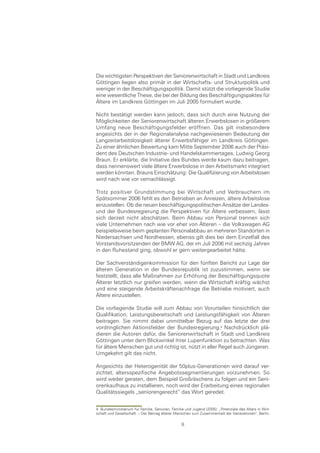 Die wichtigsten Perspektiven der Seniorenwirtschaft in Stadt und Landkreis
Göttingen liegen also primär in der Wirtschafts- und Strukturpolitik und
weniger in der Beschäftigungspolitik. Damit stützt die vorliegende Studie
eine wesentliche These, die bei der Bildung des Beschäftigungspaktes für
Ältere im Landkreis Göttingen im Juli 2005 formuliert wurde.

Nicht bestätigt werden kann jedoch, dass sich durch eine Nutzung der
Möglichkeiten der Seniorenwirtschaft älteren Erwerbslosen in größerem
Umfang neue Beschäftigungsfelder eröffnen. Das gilt insbesondere
angesichts der in der Regionalanalyse nachgewiesenen Bedeutung der
Langzeitarbeitslosigkeit älterer Erwerbsfähiger im Landkreis Göttingen.
Zu einer ähnlichen Bewertung kam Mitte September 2006 auch der Präsi-
dent des Deutschen Industrie- und Handelskammertages, Ludwig Georg
Braun. Er erklärte, die Initiative des Bundes werde kaum dazu beitragen,
dass nennenswert viele ältere Erwerbslose in den Arbeitsmarkt integriert
werden könnten. Brauns Einschätzung: Die Qualifizierung von Arbeitslosen
wird nach wie vor vernachlässigt.

Trotz positiver Grundstimmung bei Wirtschaft und Verbrauchern im
Spätsommer 2006 fehlt es den Betrieben an Anreizen, ältere Arbeitslose
einzustellen. Ob die neuen beschäftigungspolitischen Ansätze der Landes-
und der Bundesregierung die Perspektiven für Ältere verbessern, lässt
sich derzeit nicht abschätzen. Beim Abbau von Personal trennen sich
viele Unternehmen nach wie vor eher von Älteren – die Volkswagen AG
beispielsweise beim geplanten Personalabbau an mehreren Standorten in
Niedersachsen und Nordhessen, ebenso gilt dies bei dem Einzelfall des
Vorstandsvorsitzenden der BMW AG, der im Juli 2006 mit sechzig Jahren
in den Ruhestand ging, obwohl er gern weitergearbeitet hätte.

Der Sachverständigenkommission für den fünften Bericht zur Lage der
älteren Generation in der Bundesrepublik ist zuzustimmen, wenn sie
feststellt, dass alle Maßnahmen zur Erhöhung der Beschäftigungsquote
Älterer letztlich nur greifen werden, wenn die Wirtschaft kräftig wächst
und eine steigende Arbeitskräftenachfrage die Betriebe motiviert, auch
Ältere einzustellen.

Die vorliegende Studie will zum Abbau von Vorurteilen hinsichtlich der
Qualifikation, Leistungsbereitschaft und Leistungsfähigkeit von Älteren
beitragen. Sie nimmt dabei unmittelbar Bezug auf das letzte der drei
vordringlichen Aktionsfelder der Bundesregierung. Nachdrücklich plä-
dieren die Autoren dafür, die Seniorenwirtschaft in Stadt und Landkreis
Göttingen unter dem Blickwinkel ihrer Lupenfunktion zu betrachten. Was
für ältere Menschen gut und richtig ist, nützt in aller Regel auch Jüngeren.
Umgekehrt gilt das nicht.

Angesichts der Heterogenität der 50plus-Generationen wird darauf ver-
zichtet, altersspezifische Angebotssegmentierungen vorzunehmen. So
wird weder geraten, dem Beispiel Großräschens zu folgen und ein Seni-
orenkaufhaus zu installieren, noch wird der Erarbeitung eines regionalen
Qualitätssiegels „seniorengerecht“ das Wort geredet.


4 Bundesministerium für Familie, Senioren, Familie und Jugend (2005): „Potenziale des Alters in Wirt-
schaft und Gesellschaft. – Der Beitrag älterer Menschen zum Zusammenhalt der Generationen“, Berlin.

                                                 8
 
