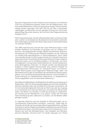 Gestaltungsfelder der
                                                                              Seniorenwirtschaft




Bei einem Eigenanteil von zehn Prozent wird ein Zuschuss von höchstens
2.557 Euro pro Maßnahme gezahlt. Ändert sich die Pflegesituation, kann
eine weitere Maßnahme in Anspruch genommen werden. Einkommensab-
hängig werden Leistungen nach dem SGB XII, als Hilfe in besonderen
Lebenslagen, für Menschen mit sehr geringem Einkommen und für pfle-
gebedürftige Menschen erbracht, die nicht durch die Pflegeversicherung
eingestuft sind.

Wohnungsanpassungen, die das selbstständige Leben zu Hause ermögli-
chen, werden von Bundesland zu Bundesland unterschiedlich unterstützt.
Die Landesregierung fördert den Wohnungsumbau für Schwerbehinderte
mit zinslosen Darlehen.

Seit 1999 unterstützt das Land den Bau neuer Altenwohnungen in einer
sozialen Staffelung für Haushalte mit geringen und mit mittleren Ein-
kommen. Vorrangig gefördert werden Objekte des Betreuten Wohnens.
Schwerpunkt der Förderung des Mietwohnungsbaus ist die Förderung
von Modernisierungsmaßnahmen im Wohnungsbestand. Damit sollen
neue Sozialbindungen für Wohnungssuchende mit niedrigen Einkommen
begründet werden. Eine Neubauförderung bei Mietwohnungen erfolgt für
Altenwohnungen und für Ersatzbauvorhaben in Sanierungs- und Unter-
kunftsgebieten. Vorrang haben hierbei Maßnahmen, die die Sozialstruktur
eines Wohngebietes verbessern. Im Übrigen werden zukunftsweisende
Projekte im Wohnungsbau berücksichtigt. Dazu gehören Projekte mit
bedarfsgerechten Mischungen von Sozialwohnungen und freifinan-
ziertem Wohnungsbau sowie allgemeinen Mietwohnungen, Alten- und
Behindertenwohnungen einschließlich der erforderlichen Betreuungsan-
gebote. Auch generationenübergreifendes Wohnen sowie Vorhaben im
Zusammenhang mit städtebaulichen Maßnahmen in städtebaulichen
Sanierungsgebieten sind von besonderer Bedeutung.

Das Mietrecht billigt Mietern die Möglichkeit der Wohnraumanpassung im
Bedarfsfall zu. 2001 hat der Bundesgesetzgeber den Vermieter verpflichtet,
baulichen Veränderungen oder sonstigen Einrichtungen zuzustimmen, die
für eine behindertengerechte Nutzung der Wohnung oder des Zugangs
zu ihr erforderlich sind. Der Vermieter kann sich jedoch das Recht vorbe-
halten, den Mieter zum Rückbau im Falle des Auszuges zu verpflichten.
Die Umsetzung der Maßnahmen muss jedoch, soweit der Vermieter
keine Veranlassung sieht, selbst aktiv zu werden, von den Mietern selbst
getragen werden.

Im folgenden Abschnitt wird das Angebot an Mietwohnungen, die se-
niorengerechte Eigenschaften aufweisen, untersucht. Dabei liegt ein
Schwerpunkt bei den gemeinnützigen Wohnungsgesellschaften, da diese
einerseits ein großes Angebot bereitstellen (niedersachsenweit elf Prozent
aller Mietwohnungen) und andererseits aufgrund ihrer Einbindung in ihren
Verband gut über das Marktgeschehen, auch bezüglich des demogra-
phischen Wandels, informiert sind. Es werden Tagungen zum Thema


73   Sozialnetz Hessen 2006
74   MSFFG Niedersachsen 2006
75   Mieterlexikon 2005, S. 340
76   VDW Niedersachsen, 2006

                                    83
 