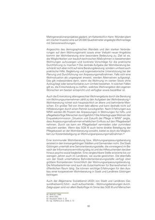 Mehrgenerationenprojektes geplant, am Kattenbühl in Hann. Münden plant
ein irischer Investor eine auf 20.000 Quadratmeter angelegte Wohnanlage
mit Seniorenwohnungen.

Angesichts des demographischen Wandels und den starken Verände-
rungen auf dem Wohnungsmarkt sowie einer Vielzahl neuer Angebote
kommt der Wohnberatung eine besondere Bedeutung zu. Ziel ist es,
die Möglichkeiten von baulich-technischen Maßnahmen in bestehenden
Wohnungen aufzuzeigen und konkrete Vorschläge für die praktische
Durchführung zu machen.0 Die zentrale Aufgabe der Wohnberatung be-
schränkt sich aber nicht auf reine Beratungsleistung, sondern umfasst auch
praktische Hilfe, Begleitung und organisatorische Unterstützung bei der
Planung und Durchführung von Anpassungsmaßnahmen. Falls sich eine
Wohnsituation als ungeeignet erweist, werden Alternativen aufgezeigt.
Das gilt insbesondere dann, wenn die Wohnung im vierten Stock ohne
Aufzug liegt oder keine Kontakte zum Umfeld bestehen. In solchen Fällen
gilt es, die Entscheidung zu treffen, welches Wohnangebot den eigenen
Wünschen am besten entspricht und verfügbar sowie bezahlbar ist.

Auch die Entwicklung altersgerechter Wohnangebote durch die Beratung
von Wohnungsunternehmen zählt zu den Aufgaben der Wohnberatung.
Wohnberatung richtet sich hauptsächlich an ältere und behinderte Men-
schen. Ein großer Teil von ihnen lebt alleine und kann deshalb nicht auf
Hilfeleistungen durch einen Partner zurückgreifen. Nach Erfahrungen aus
NRW werden 85 Prozent der Anpassungen in Wohnungen für hilfs- und
pflegebedürftige Menschen durchgeführt. Die Arbeitsgruppe Wohnen der
Enquetekommission „Situation und Zukunft der Pflege in NRW“ zeigte,
dass Anpassungsmaßnahmen erheblichen Einfluss auf den Pflegebedarf
nehmen. Durch sie kann ein Pflegebedarf vermieden oder zumindest
reduziert werden. Wenn das SGB XI auch keine direkte Beteiligung der
Pflegekassen an der Wohnberatung vorsieht, bietet es doch die Möglich-
keit zur Kostenbeteiligung an Wohnungsanpassungsmaßnahmen.

Eine kommunale Wohnberatung bzw. Wohnungsanpassungsberatung
existiert in den kreisangehörigen Städten und Gemeinden nicht. Die Stadt
Göttingen unterhält eine Seniorenberatungsstelle, die vorwiegend im Be-
reich der Informationsvermittlung tätig ist und die Hilfesuchenden darüber
hinaus psycho-sozial begleitet. Eine vergleichbare Stelle existierte bis vor
wenigen Jahren auch im Landkreis; sie wurde gestrichen. Die ebenfalls
von der Stadt unterhaltene Behindertenberatungsstelle verfügt über
größere Kompetenzen hinsichtlich der Wohnungsanpassungsberatung.
Die MitarbeiterInnen sind auch als GutachterInnen für Barrierefreiheit im
öffentlichen Raum tätig. Sie können wichtige Erfahrungen für den Aus-
bau einer kooperativen Wohnberatung in Stadt und Landkreis Göttingen
beitragen.

Auch der Allgemeine Sozialdienst (ASD) von Stadt und Landkreis (Ge-
sundheitsamt) führt – auch aufsuchende – Wohnungsberatungen durch.
Zielgruppen sind vor allem Bedürftige im Sinne des SGB XI und Menschen

80   BMFSFJ 1998
81   BMG 2002
82   Braubach 2003, S. 22
83   Vgl. Steffens et al. 2004, S. 72

                                        88
 