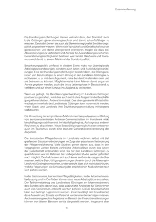 Zusammenfassung




Die Handlungsempfehlungen dienen vielmehr dazu, den Standort Land-
kreis Göttingen generationengerechter und damit zukunftsfähiger zu
machen. Deshalb können sie auch als Elemente regionaler Bevölkerungs-
politik angesehen werden: Wenn sich Wirtschaft und Gesellschaft stärker
generationen- und damit altengerecht orientieren, tragen sie dazu bei,
Abwanderungen zu verhindern und Anreize für Zuwanderung zu schaffen.
Generationengerechtigkeit in Sektoren wie Handel, Handwerk und Touris-
mus wird damit zu einem Merkmal der Standortqualität.

Bevölkerungspolitik umfasst in diesem Sinne nicht nur überregionale
Arbeitsplatzwanderungen, sondern auch Alten- und Ausbildungswande-
rungen. Eine der Handlungsempfehlungen besteht darin, die Elterngene-
ration von Berufstätigen zu einem Umzug in den Landkreis Göttingen zu
motivieren, u. a. mit dem Argument, nahe bei den Enkelkindern sein und
sie betreuen zu können. Möglicherweise kann Älteren damit sogar ein
Anreiz gegeben werden, auch die dritte Lebensphase in Deutschland zu
verleben und auf einen Umzug ins Ausland zu verzichten.

Wenn es gelingt, die Bevölkerungsentwicklung im Landkreis Göttingen
positiver zu gestalten, wird dies auch nicht ohne Folgen für die Beschäfti-
gung Älterer bleiben. Anders formuliert: Das oben genannte Wirtschafts-
wachstum innerhalb des Landkreises Göttingen kann nur erreicht werden,
wenn Stadt- und Landkreis ihre Bevölkerungsentwicklung mindestens
stabilisieren.

Die Umsetzung der empfohlenen Maßnahmen beispielsweise zur Bildung
von seniorenorientierten Anbieter-Gemeinschaften im Handwerk wirkt
beschäftigungsstabilisierend. Im Idealfall gelingt es, Aufträge aus anderen
Regionen zu akquirieren. Neue Beschäftigungsmöglichkeiten entstehen
auch im Tourismus durch eine stärkere Generationenorientierung der
Angebote.

Die ambulanten Pflegedienste im Landkreis rechnen selbst mit tief
greifenden Strukturveränderungen im Zuge der erwarteten Veränderung
der Pflegeversicherung. Viele Studien gehen davon aus, dass in den
vergangenen Jahren bereits zahlreiche Arbeitsplätze durch das Altern
der Gesellschaft entstanden sind. Sie für den Landkreis Göttingen zu
quantifizieren war im Rahmen der vorliegenden Studie weder gefordert
noch möglich. Deshalb lassen sich auch keine seriösen Aussagen darüber
machen, welche Beschäftigungswirkungen ohnehin durch die Alterung im
Landkreis Göttingen entstehen, und erst recht lässt sich nicht abschätzen,
welche Folgerungen die Umsetzung der empfohlenen Maßnahmen nach
sich ziehen würden.

In der Gastronomie, bei leichten Pflegetätigkeiten, in der Arbeitnehmerü-
berlassung und in Dorfläden können also neue Arbeitsplätze entstehen.
Der Teilnahmebeitrag des Landkreises Göttingen am Ideenwettbewerb
des Bundes ging davon aus, dass zusätzliche Angebote für SeniorInnen
auch von SeniorInnen erbracht werden können. Dieser Grundannahme
kann nur bedingt zugestimmt werden. Zwar bestätigt der Einzelhandel,
dass Auswahl und Einsatz von Personal kundenorientiert erfolgen müssen.
Auch seniorengerechte Angebote im Bereich der Finanzdienstleistungen
können von älteren Beratern seriös dargestellt werden. Insgesamt aber

                                    9
 
