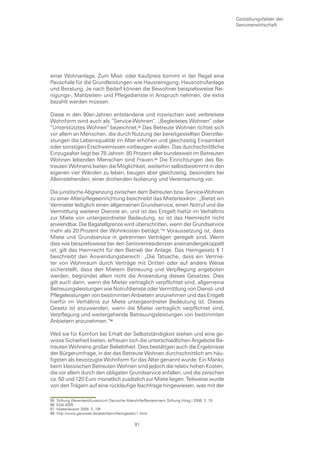 Gestaltungsfelder der
                                                                                                   Seniorenwirtschaft




einer Wohnanlage. Zum Miet- oder Kaufpreis kommt in der Regel eine
Pauschale für die Grundleistungen wie Hausreinigung, Hausnotrufanlage
und Beratung. Je nach Bedarf können die Bewohner beispielsweise Rei-
nigungs-, Mahlzeiten- und Pflegedienste in Anspruch nehmen, die extra
bezahlt werden müssen.

Diese in den 90er-Jahren entstandene und inzwischen weit verbreitete
Wohnform wird auch als “Service-Wohnen“, „Begleitetes Wohnen“ oder
“Unterstütztes Wohnen“ bezeichnet. Das Betreute Wohnen richtet sich
vor allem an Menschen, die durch Nutzung der bereitgestellten Dienstlei-
stungen die Lebensqualität im Alter erhöhen und gleichzeitig Einsamkeit
oder sonstigen Erschwernissen vorbeugen wollen. Das durchschnittliche
Einzugsalter liegt bei 78 Jahren. 80 Prozent aller bundesweit im Betreuten
Wohnen lebenden Menschen sind Frauen. Die Einrichtungen des Be-
treuten Wohnens bieten die Möglichkeit, weiterhin selbstbestimmt in den
eigenen vier Wänden zu leben, beugen aber gleichzeitig, besonders bei
Alleinstehenden, einer drohenden Isolierung und Vereinsamung vor.

Die juristische Abgrenzung zwischen dem Betreuten bzw. Service-Wohnen
zu einer Altenpflegeeinrichtung beschreibt das Mieterlexikon: „Bietet ein
Vermieter lediglich einen allgemeinen Grundservice, einen Notruf und die
Vermittlung weiterer Dienste an, und ist das Entgelt hiefür im Verhältnis
zur Miete von untergeordneter Bedeutung, so ist das Heimrecht nicht
anwendbar. Die Bagatellgrenze wird überschritten, wenn der Grundservice
mehr als 20 Prozent der Wohnkosten beträgt.“ Voraussetzung ist, dass
Miete und Grundservice in getrennten Verträgen geregelt sind. Wenn
dies wie beispielsweise bei den Seniorenresidenzen aneinandergekoppelt
ist, gilt das Heimrecht für den Betrieb der Anlage. Das Heimgesetz § 1
beschreibt den Anwendungsbereich: „Die Tatsache, dass ein Vermie-
ter von Wohnraum durch Verträge mit Dritten oder auf andere Weise
sicherstellt, dass den Mietern Betreuung und Verpflegung angeboten
werden, begründet allein nicht die Anwendung dieses Gesetzes. Dies
gilt auch dann, wenn die Mieter vertraglich verpflichtet sind, allgemeine
Betreuungsleistungen wie Notrufdienste oder Vermittlung von Dienst- und
Pflegeleistungen von bestimmten Anbietern anzunehmen und das Entgelt
hierfür im Verhältnis zur Miete untergeordneter Bedeutung ist. Dieses
Gesetz ist anzuwenden, wenn die Mieter vertraglich verpflichtet sind,
Verpflegung und weitergehende Betreuungsleistungen von bestimmten
Anbietern anzunehmen.“

Weil sie für Komfort bei Erhalt der Selbstständigkeit stehen und eine ge-
wisse Sicherheit bieten, erfreuen sich die unterschiedlichen Angebote Be-
treuten Wohnens großer Beliebtheit. Dies bestätigen auch die Ergebnisse
der Bürgerumfrage, in der das Betreute Wohnen durchschnittlich am häu-
figsten als bevorzugte Wohnform für das Alter genannt wurde. Ein Manko
beim klassischen Betreuten Wohnen sind jedoch die relativ hohen Kosten,
die vor allem durch den obligaten Grundservice anfallen, und die zwischen
ca. 50 und 120 Euro monatlich zusätzlich zur Miete liegen. Teilweise wurde
von den Trägern auf eine rückläufige Nachfrage hingewiesen, was mit der

85   Stiftung Warentest/Kuratorium Deutsche Altershilfe/Bertelsmann Stiftung (Hrsg.) 2006, S. 19
86   KDA 2005
87   Mieterlexikon 2005, S. 19f.
88   http://www.geroweb.de/altenheim/heimgesetz-1.html

                                                  91
 