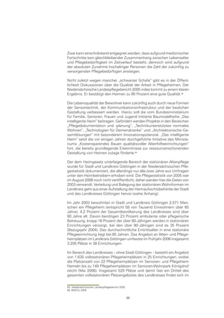 Zwar kann einschränkend entgegnet werden, dass aufgrund medizinischer
Fortschritte kein gleichbleibender Zusammenhang zwischen Lebensalter
und Pflegebedürftigkeit im Zeitverlauf besteht, dennoch wird aufgrund
der absoluten Zunahme hochaltriger Personen die Zahl der zukünftig zu
versorgenden Pflegebedürftigen ansteigen.

Nicht zuletzt wegen mancher „schwarzer Schafe“ gibt es in der Öffent-
lichkeit Diskussionen über die Qualität der Arbeit in Pflegeheimen. Der
Niedersächsische Landespflegebericht 2005 indes kommt zu einem klaren
Ergebnis. Er bestätigt den Heimen zu 90 Prozent eine gute Qualität.

Die Lebensqualität der Bewohner kann zukünftig auch durch neue Formen
der Sensortechnik, der Kommunikationsinfrastruktur und der baulichen
Gestaltung verbessert werden. Hierzu soll die vom Bundesministerium
für Familie, Senioren, Frauen und Jugend initiierte Baumodellreihe „Das
intelligente Heim“ beitragen. Gefördert werden Projekte in den Bereichen
„Pflegedokumentation und -planung“, „Technikunterstütztes normales
Wohnen“, „Technologien für Demenzkranke“ und „Architektonische Ge-
samtlösungen“ mit besonderem Innovationspotenzial. „Das intelligente
Heim“ setzt die vor einigen Jahren durchgeführte Initiative des Ministe-
riums „Kostensparendes Bauen qualitätsvoller Altenhilfeeinrichtungen“
fort, die bereits grundlegende Erkenntnisse zur ressourcenschonenden
Gestaltung von Heimen zutage förderte.

Der dem Heimgesetz unterliegende Bereich der stationären Altenpflege
wurde für Stadt und Landkreis Göttingen in der Niedersächsischen Pfle-
gestatistik dokumentiert, die allerdings nur alle zwei Jahre aus Umfragen
unter den Heimbetreibern erhoben wird. Die Pflegestatistik von 2005 war
im August 2006 noch nicht veröffentlicht, daher werden hier die Daten von
2003 verwandt. Verteilung und Belegung der stationären Wohnformen im
Landkreis geht aus einer Aufstellung der Heimaufsichtsbehörde der Stadt
und des Landkreises Göttingen hervor (siehe Anhang).

Im Jahr 2003 bewohnten in Stadt und Landkreis Göttingen 2.571 Men-
schen ein Pflegeheim (entspricht 58 von Tausend Einwohnern über 65
Jahre). 4,2 Prozent der Gesamtbevölkerung des Landkreises sind über
80 Jahre alt. Davon benötigen 23 Prozent ambulante oder pflegerische
Betreuung, knapp 16 Prozent der über 80-Jährigen werden in stationären
Einrichtungen versorgt, bei den über 90-Jährigen sind es 35 Prozent
(Bezugsjahr 2004). Das durchschnittliche Eintrittsalter in eine stationäre
Pflegeeinrichtung liegt bei 85 Jahren. Das Angebot an Alten- und Pflege-
heimplätzen im Landkreis Göttingen umfasste im Frühjahr 2006 insgesamt
3.205 Plätze in 38 Einrichtungen.

Im Bereich des Landkreises – ohne Stadt Göttingen – besteht ein Angebot
von 1.635 vollstationären Pflegeheimplätzen in 25 Einrichtungen, wobei
die Platzanzahl von 22 Pflegeheimplätzen im Senioren- und Pflegeheim
Hemeln bis zu 149 Pflegeheimplätzen im Senioren-Wohnpark Königshof
reicht (Mai 2006). Insgesamt 529 Plätze und damit fast ein Drittel des
gesamten vollstationären Platzangebotes des Landkreises findet sich im


93 Niedersächsischer Landespflegebericht 2005
94 BMFSJ 2005

                                                96
 