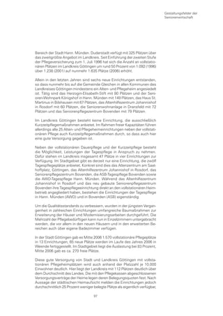 Gestaltungsfelder der
                                                                               Seniorenwirtschaft




Bereich der Stadt Hann. Münden. Duderstadt verfügt mit 325 Plätzen über
das zweitgrößte Angebot im Landkreis. Seit Einführung der zweiten Stufe
der Pflegeversicherung zum 1. Juli 1996 hat sich die Anzahl an vollstatio-
nären Plätzen im Landkreis Göttingen um rund 50 Prozent von 1.092 (1996)
über 1.238 (2001) auf nunmehr 1.635 Plätze (2006) erhöht.

Allein in den letzten Jahren sind sechs neue Einrichtungen entstanden,
so dass nunmehr bis auf die Gemeinde Gleichen in allen Kommunen des
Landkreises Göttingen mindestens ein Alten- und Pflegeheim angesiedelt
ist. Tätig sind das Herzogin-Elisabeth-Stift mit 80 Plätzen und der Seni-
oren-Wohnpark Königshof in Hann. Münden mit 149 Plätzen, das Haus St.
Martinus in Bilshausen mit 67 Plätzen, das Altenhilfezentrum Johannishof
in Rosdorf mit 60 Plätzen, die Seniorenwohnanlage in Dransfeld mit 72
Plätzen und das Seniorenpflegezentrum Bovenden mit 79 Plätzen.

Im Landkreis Göttingen besteht keine Einrichtung, die ausschließlich
Kurzzeitpflegemaßnahmen anbietet. Im Rahmen freier Kapazitäten führen
allerdings alle 25 Alten- und Pflegeheimeinrichtungen neben der vollstati-
onären Pflege auch Kurzzeitpflegemaßnahmen durch, so dass auch hier
eine gute Versorgung gegeben ist.

Neben der vollstationären Dauerpflege und der Kurzzeitpflege besteht
die Möglichkeit, Leistungen der Tagespflege in Anspruch zu nehmen.
Dafür stehen im Landkreis insgesamt 47 Plätze in vier Einrichtungen zur
Verfügung. Im Stadtgebiet gibt es derzeit nur eine Einrichtung, die zwölf
Tagespflegeplätze anbietet. Konkret sind dies das Altenzentrum am Saat-
hoffplatz, Göttingen, das Altenhilfezentrum Johannishof in Rosdorf, das
Seniorenpflegezentrum Bovenden, die ASB-Tagespflege Bovenden sowie
die AWO-Tagespflege Hann. Münden. Während das Altenhilfezentrum
Johannishof in Rosdorf und das neu gebaute Seniorenpflegezentrum
Bovenden ihre Tagespflegeeinrichtung direkt an den vollstationären Heim-
betrieb angegliedert haben, bestehen die Einrichtungen der Tagespflege
in Hann. Münden (AWO) und in Bovenden (ASB) eigenständig.

Um die Qualitätsstandards zu verbessern, wurden in der jüngsten Vergan-
genheit in zahlreichen Einrichtungen umfangreiche Baumaßnahmen zur
Erweiterung der Häuser und Modernisierungsarbeiten durchgeführt. Die
Mehrzahl der Pflegebedürftigen kann nun in Einzelzimmern untergebracht
werden, die vor allem in den neuen Häusern und in den erweiterten Be-
reichen auch über eigene Badezimmer verfügen.

In der Stadt Göttingen gab es Mitte 2006 1.570 vollstationäre Pflegeplätze
in 13 Einrichtungen, 65 neue Plätze werden im Laufe des Jahres 2006 in
Weende fertiggestellt. Im Stadtgebiet liegt die Auslastung bei 83 Prozent,
Mitte 2006 gab es ca. 270 freie Plätze.

Diese gute Versorgung von Stadt und Landkreis Göttingen mit vollsta-
tionären Pflegeheimplätzen wird auch anhand der Platzzahl je 10.000
Einwohner deutlich. Hier liegt der Landkreis mit 112 Plätzen deutlich über
dem Durchschnitt des Landes. Die mit den Pflegekassen abgeschlossenen
Versorgungsverträge der Heime legen deren Belegungsquoten fest. Nach
Aussage der städtischen Heimaufsicht melden die Einrichtungen jedoch
durchschnittlich 25 Prozent weniger belegte Plätze als eigentlich verfügbar,

                                    97
 