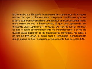 Muito embora a lâmpada incandescente custe cerca de 4 vezes menos do que a fluorescente compacta, verifica-se que na prática existe a necessidade de substituir a incandescente muito mais vezes do que a fluorescente, já que esta apresenta um tempo de vida superior em 10 vezes. Da mesma forma, verifica-se que o custo de funcionamento da incandescente é cerca de quatro vezes superior ao da fluorescente compacta. No total, e ao fim de três anos, o custo com a tecnologia incandescente atinge quase os €50, enquanto a fluorescente fica-se pelos €15. 