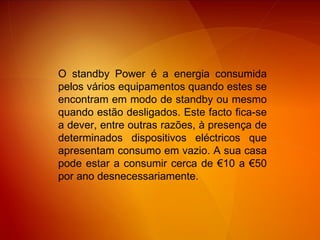 O standby Power é a energia consumida pelos vários equipamentos quando estes se encontram em modo de standby ou mesmo quando estão desligados. Este facto fica-se a dever, entre outras razões, à presença de determinados dispositivos eléctricos que apresentam consumo em vazio. A sua casa pode estar a consumir cerca de €10 a €50 por ano desnecessariamente.  