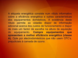 A etiqueta energética consiste num rótulo informativo sobre a eficiência energética e outras características dos equipamentos domésticos. A existência deste rótulo permite ao cidadão dispor de informação adicional acerca dos custos de funcionamento e dispor de mais um factor de escolha na altura de aquisição do equipamento.  Compre equipamentos que apresentem a melhor eficiência energética (classe A).  Opte por electrodomésticos que não usem CFC’s, prejudiciais à camada de ozono. 