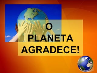 O  PLANETA AGRADECE! 