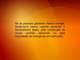 Se as pessoas gastarem menos energia, tornar-se-á menos urgente aumentar o fornecimento desta, pela construção de novas centrais eléctricas ou pela importação de energia de um outro país. 