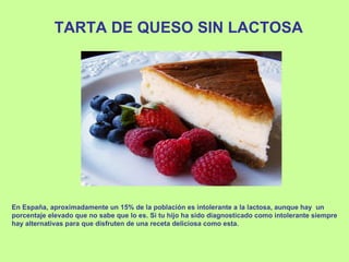 TARTA DE QUESO SIN LACTOSA En España, aproximadamente un 15% de la población es intolerante a la lactosa, aunque hay  un porcentaje elevado que no sabe que lo es. Si tu hijo ha sido diagnosticado como intolerante siempre hay alternativas para que disfruten de una receta deliciosa como esta. 