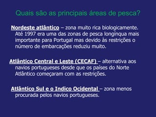 Quais são as principais áreas de pesca?
Nordeste atlântico – zona muito rica biologicamente.
Até 1997 era uma das zonas de pesca longínqua mais
importante para Portugal mas devido às restrições o
número de embarcações reduziu muito.
Atlântico Central e Leste (CECAF) – alternativa aos
navios portugueses desde que os países do Norte
Atlântico começaram com as restrições.
Atlântico Sul e o Indico Ocidental – zona menos
procurada pelos navios portugueses.
 