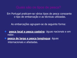 Quais são os tipos de pesca?
Em Portugal praticam-se vários tipos de pesca consoante
o tipo de embarcação e as técnicas utilizadas.
As embarcações agrupam-se da seguinte forma:
pesca local e pesca costeira: águas nacionais e em
redor.
pesca de largo e pesca longínqua: águas
internacionais e afastadas.
 