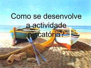 Como se desenvolve
a actividade
piscatória?
 