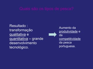 Quais são os tipos de pesca?
Resultado :
transformação
qualitativa e
quantitativa – grande
desenvolvimento
tecnológico.
Aumento da
produtividade e
da
competitividade
da pesca
portuguesa.
 