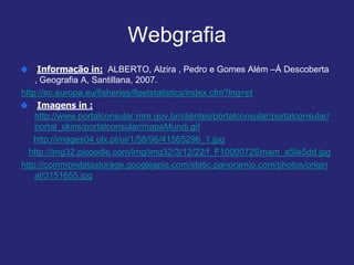 Webgrafia
Informação in: ALBERTO, Alzira , Pedro e Gomes Além –À Descoberta
, Geografia A, Santillana, 2007.
http://ec.europa.eu/fisheries/fleetstatistics/index.cfm?lng=pt
Imagens in :
http://www.portalconsular.mre.gov.br/clientes/portalconsular/portalconsular/
portal_skins/portalconsular/mapaMundi.gif
http://images04.olx.pt/ui/1/58/96/41565296_1.jpg
http://img32.picoodle.com/img/img32/3/12/22/f_F1000072Smam_a5fe5dd.jpg
http://commondatastorage.googleapis.com/static.panoramio.com/photos/origin
al/3151655.jpg
 