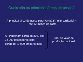 Quais são as principais áreas de pesca?
A principal área de pesca para Portugal : mar territorial –
até 12 milhas da costa.
Ai trabalham cerca de 80% dos
34 000 pescadores com
cerca de 10 000 embarcações
83% do valor de
produção nacional
 