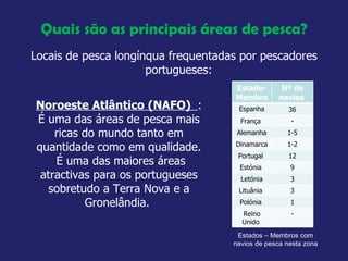 Quais são as principais áreas de pesca? Locais de pesca longínqua frequentadas por pescadores portugueses:  Noroeste Atlântico (NAFO)  :  É uma das áreas de pesca mais ricas do mundo tanto em quantidade como em qualidade.  É uma das maiores áreas atractivas para os portugueses sobretudo a Terra Nova e a Gronelândia.  Estados – Membros com navios de pesca nesta zona  Estado-Membro  Nº de navios  Espanha 36 França  - Alemanha 1-5 Dinamarca  1-2 Portugal  12 Estónia  9 Letónia 3 Lituânia  3 Polónia  1 Reino Unido  - 