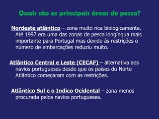 Quais são as principais áreas de pesca? Nordeste atlântico  – zona muito rica biologicamente. Até 1997 era uma das zonas de pesca longínqua mais importante para Portugal mas devido às restrições o número de embarcações reduziu muito. Atlântico Central e Leste (CECAF)  – alternativa aos navios portugueses desde que os países do Norte Atlântico começaram com as restrições.  Atlântico Sul e o Indico Ocidental  – zona menos procurada pelos navios portugueses.  