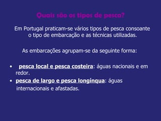 Quais são os tipos de pesca? Em Portugal praticam-se vários tipos de pesca consoante o tipo de embarcação e as técnicas utilizadas.  As embarcações agrupam-se da seguinte forma:  pesca local e pesca costeira : águas nacionais e em redor.  pesca de largo e pesca longínqua : águas internacionais e afastadas.  