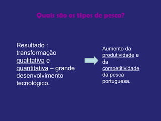 Quais são os tipos de pesca? Resultado : transformação  qualitativa  e  quantitativa  – grande desenvolvimento tecnológico.  Aumento da  produtividade  e da  competitividade  da pesca portuguesa.  