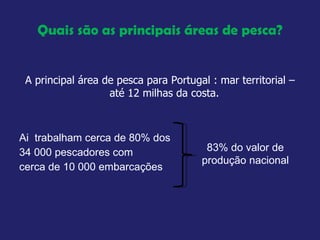 Quais são as principais áreas de pesca? A principal área de pesca para Portugal : mar territorial – até 12 milhas da costa.  Ai  trabalham cerca de 80% dos  34 000 pescadores com  cerca de 10 000 embarcações 83% do valor de produção nacional 