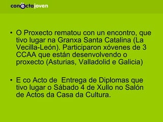 O Proxecto rematou con un encontro, que tivo lugar na Granxa Santa Catalina (La Vecilla-León). Participaron xóvenes de 3 CCAA que están desenvolvendo o proxecto (Asturias, Valladolid e Galicia) E co Acto de  Entrega de Diplomas que tivo lugar o Sábado 4 de Xullo no Salón de Actos da Casa da Cultura. 