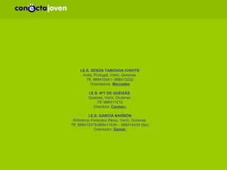 CENTROS EDUCATIVOS COS QUE XA SE ESTÁN A COLABORAR NA COMARCA DE VERÍN PARA A FORMACIÓN DE XÓVENES. I.E.S. XESÚS TABOADA CHIVITE Avda. Portugal, Verín, Ourense. Tlf. 988410041- 988413232 Orientadora:  Mercedes I.E.S. Nº1 DE QUEIZÁS. Queizás, Verín, Ourense. Tlf: 988411212 Directora:  Carmen. I.E.S. GARCÍA BARBÓN R/Antonio Ferández Pérez, Verín, Ourense. Tlf: 988410379-988411434 – 988414434 (fax) Orientador:  Daniel. 