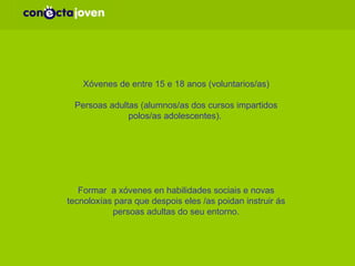 POBOACIÓN DESTINATARIA: Xóvenes de entre 15 e 18 anos (voluntarios/as) Persoas adultas (alumnos/as dos cursos impartidos polos/as adolescentes).  OBXETIVO XERAL: Formar  a xóvenes en habilidades sociais e novas tecnoloxías para que despois eles /as poidan instruir ás persoas adultas do seu entorno. 