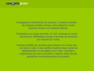 METODOLOXÍA: Achegarase a información do proxecto  ó máximo número de xóvenes posible e farase unha selección nunha primeira reunión con todos/as eles/as. Formarase a un grupo de entre 14 e 20  xóvenes en novas tecnoloxías, habilidades sociais e técnicas de docencia nun total de 20  horas. Faranse parellas de xóvenes para preparar os cursos que van levar a cabo.  Cada parella impartirá dous cursos de alfabetización na súa aldea ou en Verín.  Durante a preparación do curso e durante o mesmo, terán titorías periódicas coa dinamizadora do proxecto. 