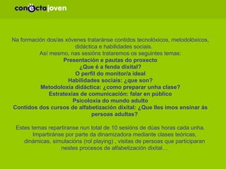 SESIÓNS A TRABALLAR COS/ COAS XÓVENES Na formación dos/as xóvenes trataránse contidos tecnolóxicos, metodolóxicos, didáctica e habilidades sociais.  Así mesmo, nas sesións trataremos os seguintes temas: Presentación e pautas do proxecto ¿Que é a fenda dixital? O perfil do monitor/a ideal Habilidades sociais: ¿que son? Metodoloxía didáctica: ¿como preparar unha clase? Estratexias de comunicación: falar en público Psicoloxía do mundo adulto Contidos dos cursos de alfabetización dixital: ¿Que lles imos ensinar ás persoas adultas? Estes temas repartiranse nun total de 10 sesións de dúas horas cada unha. Impartiránse por parte da dinamizadora mediante clases teóricas, dinámicas, simulacións (rol playing) , visitas de persoas que participaran nestes procesos de alfabetización dixital… 