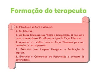 Formação do terapeuta 1.  Introdução ao Som e Vibração. 2.  Os Chacras.  3.  As Taças Tibetanas, sua Mística e Composição. O que são e quais os seus efeitos. Os diferentes tipos de Taças Tibetanas. 4. Aprender a trabalhar com as Taças Tibetanas para uso pessoal ou a outras pessoas. 5.  Exercícios para Limpeza Energética e Purificação de espaços. 6. Exercícios e Cerimoniais de Positividade e combate às adversidades. 