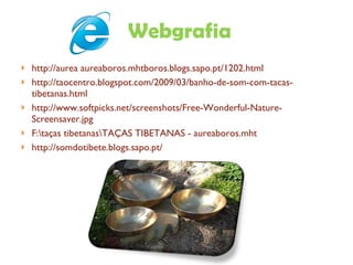 Webgrafia http://aurea aureaboros.mhtboros.blogs.sapo.pt/1202.html http://taocentro.blogspot.com/2009/03/banho-de-som-com-tacas-tibetanas.html http://www.softpicks.net/screenshots/Free-Wonderful-Nature-Screensaver.jpg F:\taças tibetanas\TAÇAS TIBETANAS - aureaboros.mht http://somdotibete.blogs.sapo.pt/ 