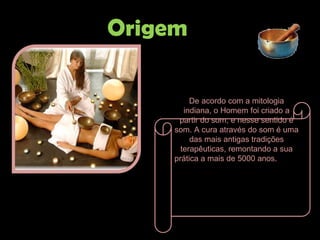 De acordo com a mitologia indiana, o Homem foi criado a partir do som, e nesse sentido é som. A cura através do som é uma das mais antigas tradições terapêuticas, remontando a sua prática a mais de 5000 anos .   Origem 