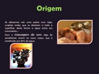 Se deixarmos cair uma pedra num lago, surgirão ondas que se alastram a toda a superfície, desta forma a água entra em movimento... Com a  massagem de som  algo de semelhante ocorre no nosso corpo, que é constituído por 80% de água. 