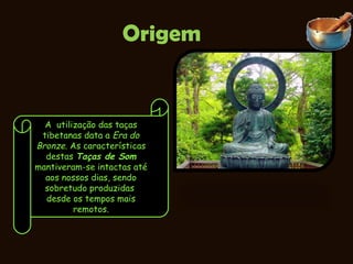Origem A  utilização das taças tibetanas data a  Era do Bronze . As características destas  Taças de Som  mantiveram-se intactas até aos nossos dias, sendo sobretudo produzidas  desde os tempos mais remotos. 