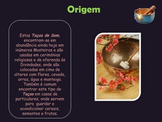 Origem Estas  Taças de Som , encontram-se em abundância ainda hoje em inúmeros Mosteiros e são  usadas em cerimónias religiosas e de oferenda às Divindades, onde são colocadas em cima de altares com flores, cevada, arroz, água e manteiga. Também é comum encontrar este tipo de  Taças  em casas de particulares, onde servem para  guardar e acondicionar cereais, sementes e frutas. 