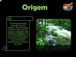 Origem   As vibrações emitidas pelas taças de som tibetanas, têm sido usadas, durante séculos, para fins  curativos ,  meditação  e para sessões de  purificação . Os sons emitidos pelas taças têm o dom de despertar a nossa interioridade, proporcionando harmonia e bem estar. 